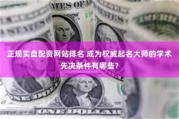 正规实盘配资网站排名 成为权威起名大师的学术先决条件有哪些？