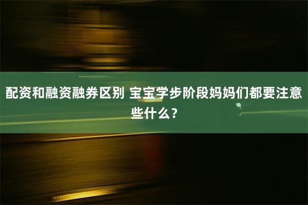 配资和融资融券区别 宝宝学步阶段妈妈们都要注意些什么？