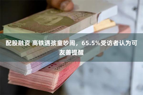 配股融资 高铁遇孩童吵闹，65.5%受访者认为可友善提醒