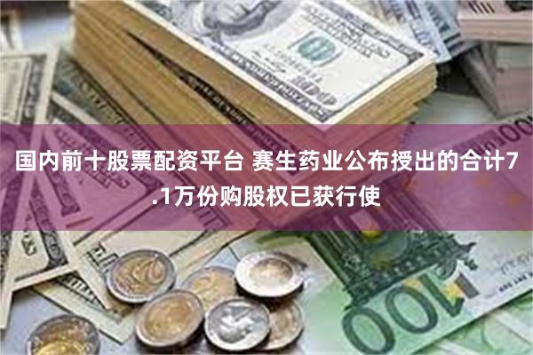 国内前十股票配资平台 赛生药业公布授出的合计7.1万份购股权已获行使