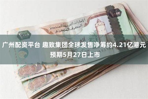 广州配资平台 趣致集团全球发售净筹约4.21亿港元 预期5月27日上市