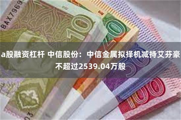 a股融资杠杆 中信股份：中信金属拟择机减持艾芬豪不超过2539.04万股