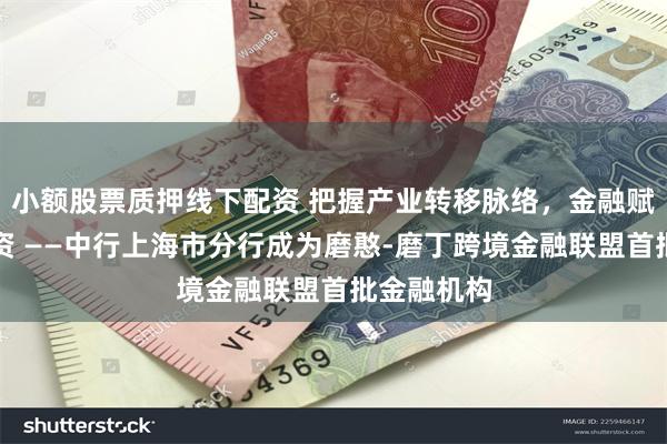 小额股票质押线下配资 把握产业转移脉络，金融赋能招商引资 ——中行上海市分行成为磨憨-磨丁跨境金融联盟首批金融机构