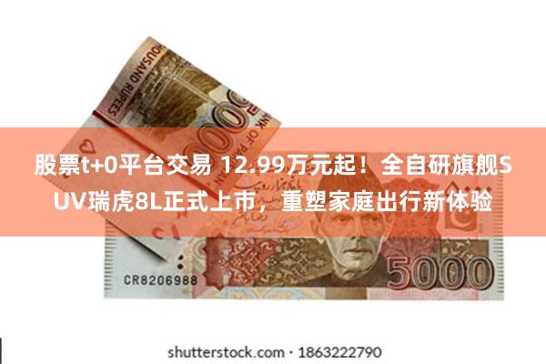 股票t+0平台交易 12.99万元起！全自研旗舰SUV瑞虎8L正式上市，重塑家庭出行新体验