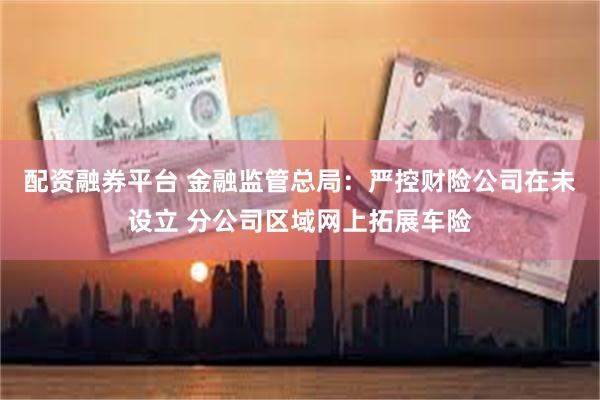 配资融券平台 金融监管总局：严控财险公司在未设立 分公司区域网上拓展车险