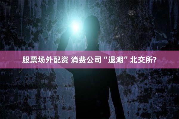 股票场外配资 消费公司“退潮”北交所?