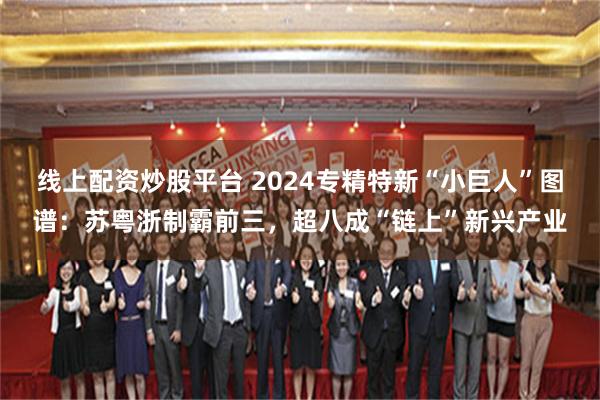 线上配资炒股平台 2024专精特新“小巨人”图谱：苏粤浙制霸前三，超八成“链上”新兴产业