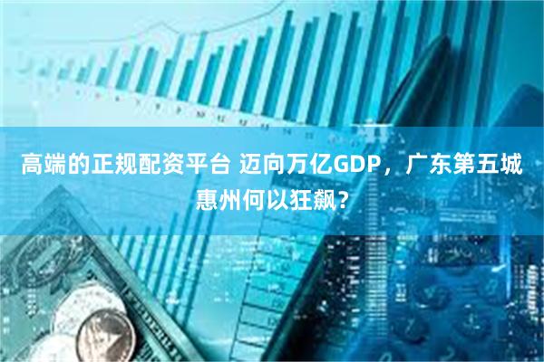 高端的正规配资平台 迈向万亿GDP，广东第五城惠州何以狂飙？