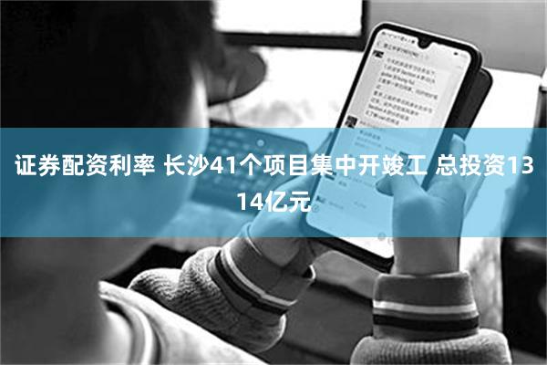 证券配资利率 长沙41个项目集中开竣工 总投资1314亿元