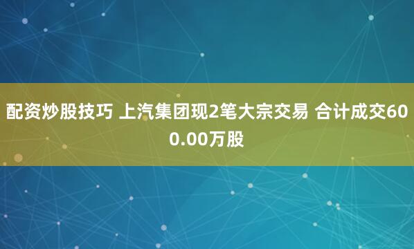 配资炒股技巧 上汽集团现2笔大宗交易 合计成交600.00万股