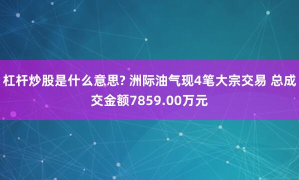 杠杆炒股是什么意思? 洲际油气现4笔大宗交易 总成交金额7859.00万元