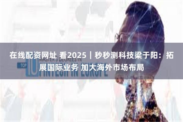 在线配资网址 看2025｜秒秒测科技梁于阳：拓展国际业务 加大海外市场布局