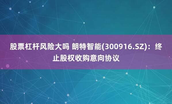 股票杠杆风险大吗 朗特智能(300916.SZ)：终止股权收购意向协议