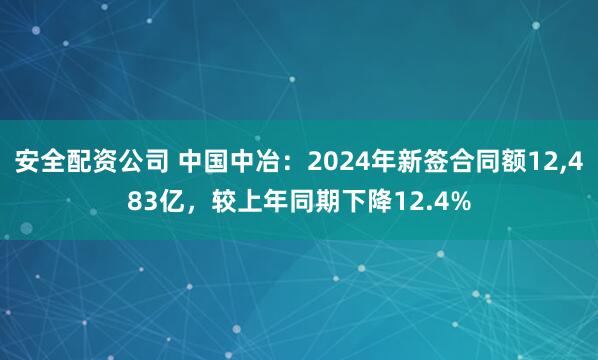 安全配资公司 中国中冶：2024年新签合同额12,483亿，较上年同期下降12.4%