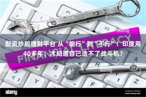 配资炒股理财平台 从“能行”到“不行”！印度用40多年，才知道自己造不了战斗机？