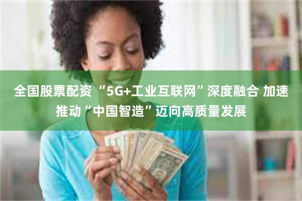 全国股票配资 “5G+工业互联网”深度融合 加速推动“中国智造”迈向高质量发展