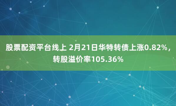 股票配资平台线上 2月21日华特转债上涨0.82%，转股溢价率105.36%