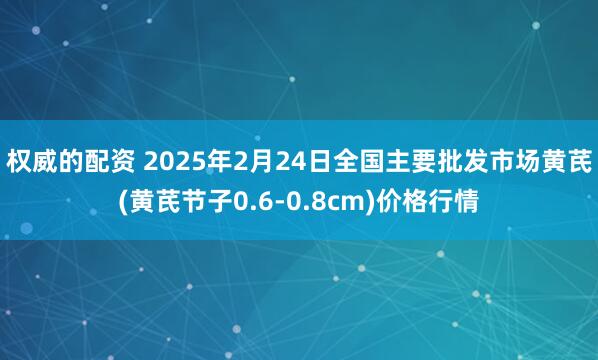 权威的配资 2025年2月24日全国主要批发市场黄芪(黄芪节子0.6-0.8cm)价格行情