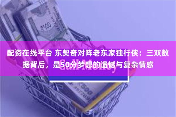 配资在线平台 东契奇对阵老东家独行侠：三双数据背后，是50分梦想的遗憾与复杂情感