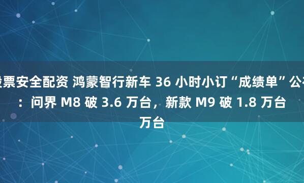 股票安全配资 鸿蒙智行新车 36 小时小订“成绩单”公布：问界 M8 破 3.6 万台，新款 M9 破 1.8 万台