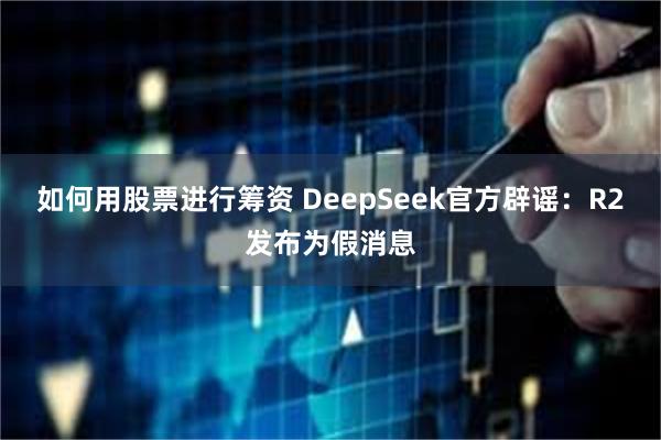 如何用股票进行筹资 DeepSeek官方辟谣：R2发布为假消息